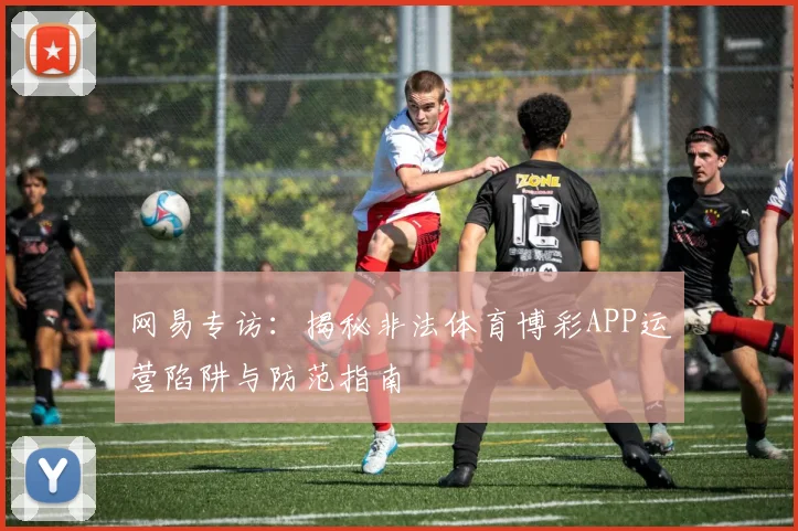 网易专访：揭秘非法体育博彩APP运营陷阱与防范指南