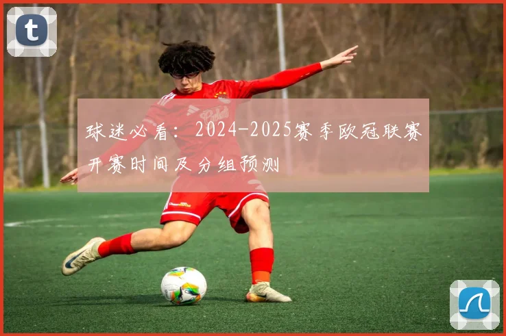 球迷必看：2024-2025赛季欧冠联赛开赛时间及分组预测