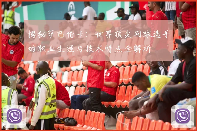 揭秘萨巴伦卡：世界顶尖网球选手的职业生涯与技术特点全解析