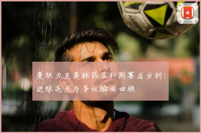 曼联力克奥林匹亚科斯赛后分析：进球亮点与争议瞬间回顾